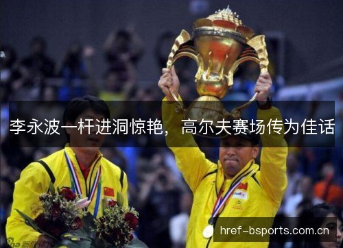 李永波一杆进洞惊艳,高尔夫赛场传为佳话 李永波一杆进洞惊艳,高尔夫赛场传为佳话