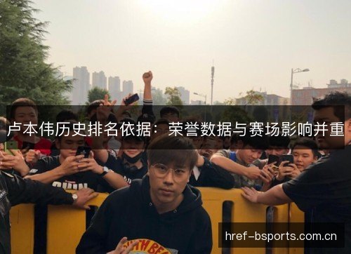 卢本伟历史排名依据:荣誉数据与赛场影响并重 卢本伟历史排名依据:荣誉数据与赛场影响并重